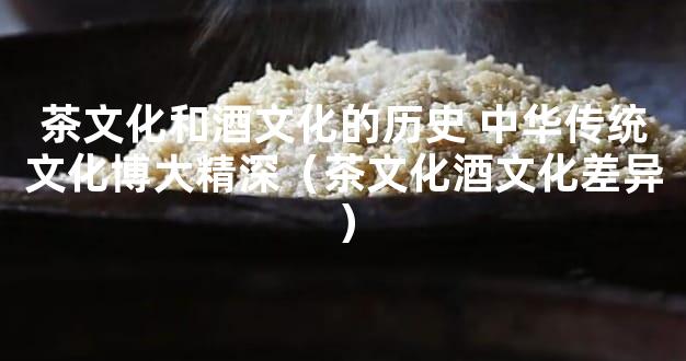 茶文化和酒文化的历史 中华传统文化博大精深（茶文化酒文化差异）